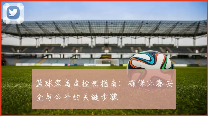 篮球架高度检测指南：确保比赛安全与公平的关键步骤