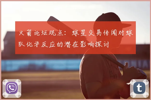 火箭论坛观点：球星交易传闻对球队化学反应的潜在影响探讨