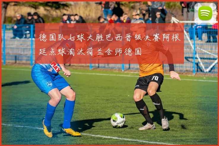 德国队七球大胜巴西晋级决赛阿根廷点球淘汰荷兰会师德国