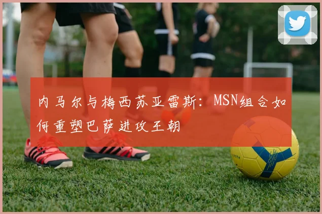 内马尔与梅西苏亚雷斯:MSN组合如何重塑巴萨进攻王朝