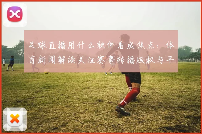 足球直播用什么软件看成焦点，体育新闻解读关注赛事转播版权与平台覆盖影响